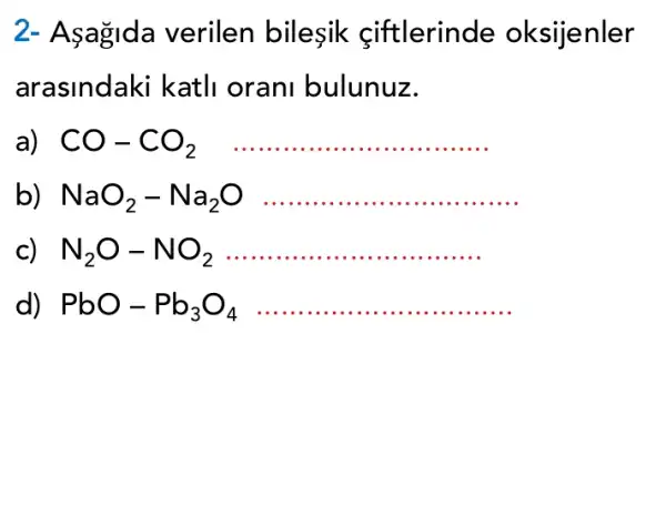 2-Aşagida verilen bilesik ciftlerinde oksijenler
arasindaki katli orani bulunuz.
CO-CO_(2) __
NaO_(2)-Na_(2)O __
c) N_(2)O-NO_(2) __
d) PbO-Pb_(3)O_(4) __