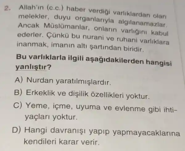 2.
Allah'in (c.c.)haber verdigi varliklardan olan
melekler, duyu organlar yla algilanamazlar.
Ancak Müslümanlar , onlarin varligini kabul
ederler. Cùnkü bu nurani ve ruhani varliklara
inanmak , imanin alti sartindan biridir.
Bu varliklar la ilgili asa gidakilerd en hangisi
yanlistir?
A) Nurdan yaratilmişlardir.
B) Erkeklik ve dişilik ozellikleri yoktur.
C) Yeme , içme, uyuma ve evlenme gibi ihti-
yaçlari yoktur.
D) Hangi davranişi yapip yacaklarina
kendileri karar verir.