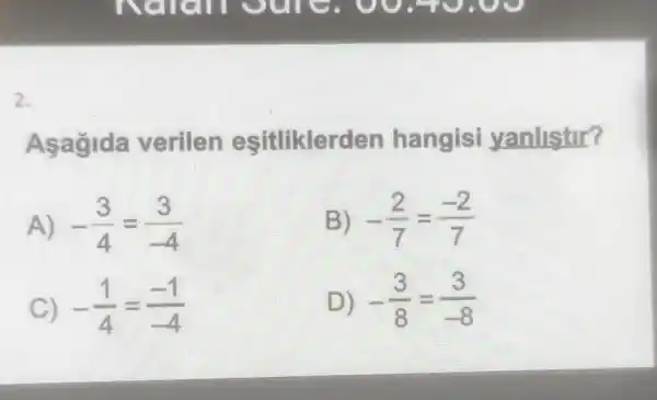 2.
Asagida verilen esitlikler den hangisi yanlistir?
A) -(3)/(4)=(3)/(-4)
B) -(2)/(7)=(-2)/(7)
C) -(1)/(4)=(-1)/(-4)
D) -(3)/(8)=(3)/(-8)