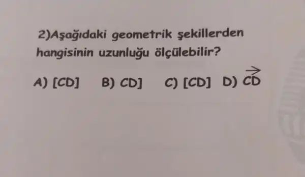 2)Asagidaki geometrik sekillerden
hangisinin uzunlugu olçtilebilir?
A) [CD]
B) CD]
[CD] D) overrightarrow (cD)