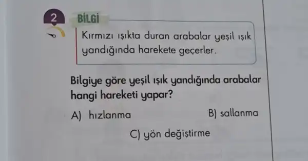 2
BiLGi
Kirmizi isikta duran arabalar yesil isik
yandiginda harekete gecerler.
Bilgiye gore yesil islk yandiginda arabalar
hangi hareketi yapar?
A) hizlanma
B) sallanma
C) yòn degiştirme