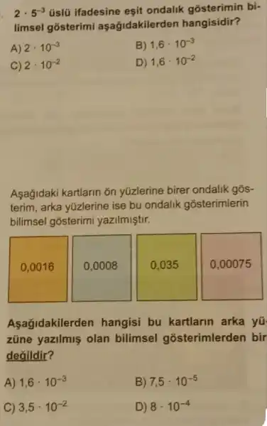 2cdot 5^-3 üslü ifadesine eşit ondalik gosterimin bi-
limsel gosterimi aşağidakilerde n hangisidir?
A) 2cdot 10^-3
B) 1,6cdot 10^-3
C) 2cdot 10^-2
D) 1,6cdot 10^-2
Asağidaki kartlarin ǎn yüzlerine birer ondalik gõs-
terim, arka yüzlerine ise bu ondalik gosterimlerin
bilimsel gosterimi yazilmiştir.
0,0016
0,0008
0,035
0,00075
Aşağidakile rden hangisi bu kartlarin arka yü
züne yazilmiş olan bilimsel gosterimlerden bir
değildir?
A) 1,6cdot 10^-3
B) 7,5cdot 10^-5