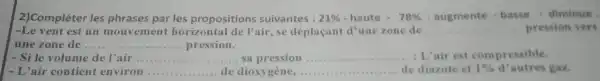 2)Compléter les phrases par les propositions suivantes : 21% -haute-78% -augmente-basse-dirviluwe
-Le vent est un mouvement horizontal de l'air,se déplaçant d'une zone de __ pression vers
une zone de ... __ pression.
- Si le volume de l'air __ ..... sa pression __ : L'air est compressible.
- L'air contient environ __ de dioxygène, __ de diazote et 1% d^3 autres gaz.