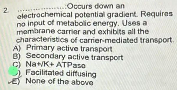 2.
electrochemical potential gradient Requires
__	down an
no input of metabolic energy . Uses a
membrane carrier and exhibits all the
characteristics of carrier-mediated transport.
A) Primary active transport
B) S econdary active trans port
Na+/K+ATPase
) Facilitated diffusing
None of the above