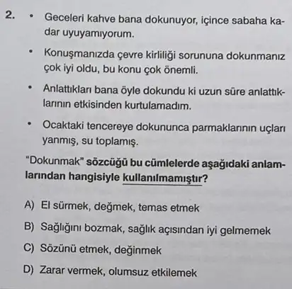 2.
Geceleri kahve bana dokunuyor içince sabaha ka-
dar uyuyamiyorum.
Konusmanizda cevre kirliligi sorununa dokunmaniz
cok iyi oldu, bu konu cok onemli.
Anlattiklari bana 3yle dokundu ki uzun süre anlattik-
larinin etkisinden kurtulamadim.
Ocaktaki tencereye dokununca parmaklarinin uçlar
yanmiş, su toplamis.
"Dokunmak" sôzcügü bu cũmlelerde aşağidaki anlam-
larindan hangisiyle kullanilmamiştir?
A) El sürmek, değmek, temas etmek
B) Sağligini bozmak, sağlik açisindan iyi gelmemek
C) Sôzünú etmek, değinmek
D) Zarar vermek, olumsuz etkilemek