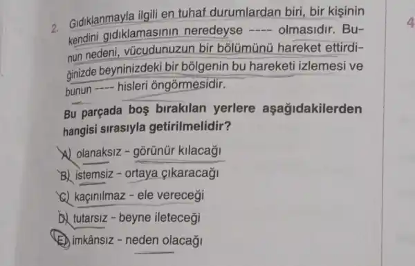 2.
Gidiklanmayla ilgili en tuhaf durumlardan biri bir kisinin
kendini didiklamasinin neredeyse - olmasidir. Bu-
nun nedeni vũcudunuzun bir bolümünü hareket ettirdi-
ginizde beyninizdeki bir bolgenin bu hareketi izlemesi ve
bunun - hisleri ôngórmesidir.
Bu parçada bos birakilan yerlere aşağidakilerden
hangisi sirasiyla getirilmelidir?
B) istemsiz -ortaya |karacaği
a) kaçinilmaz-ele verecegi
tutarsiz - beyne iletecegi
(E) imkânsiz - neden olacağ
4