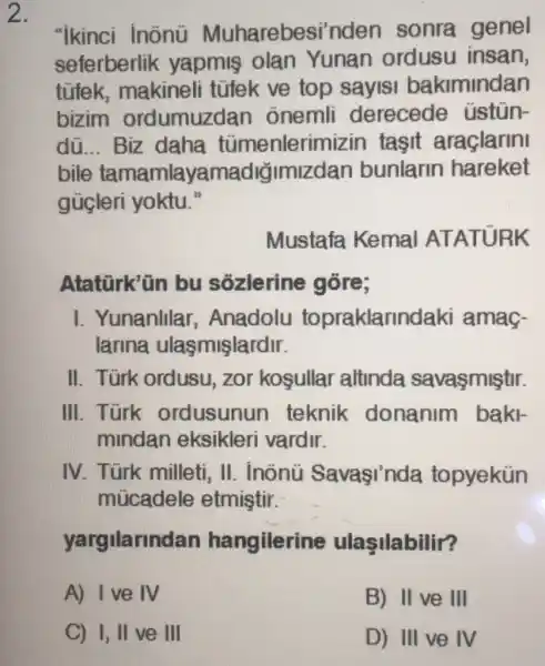 2.
"ikinci inõnü Muharebesi'nden sonra genel
seferberlik yapmis olan Yunan ordusu insan,
tũfek, makineli tüfek ve top sayisi bakimindan
bizim ordumuzdan onemli derecede üstủn-
dũ __ Biz daha tümenlerim izin tasit araçlarini
bile tamamlayamac liğimizdan bunlarin hareket
gücleri yoktu."
Mustafa Kemal ATATURK
Atatürk'ün bu sózlerine góre;
I. Yunanlllar , Anadolu topraklarlnd laki amag-
larina ulasmişlardir.
II. Türk ordusu zor kosullar altinda savaşmiştir.
III. Türk ordusunun teknik donanim baki-
mindan eksikleri vardir.
IV. Türk milleti , II. inônü Savaşinda topyekün
múcadele etmiştir.
yargilarind an hangilerine ulasilabilir?
A) I've IV
B) II ve III
C) 1, II ve III
D) III ve IV