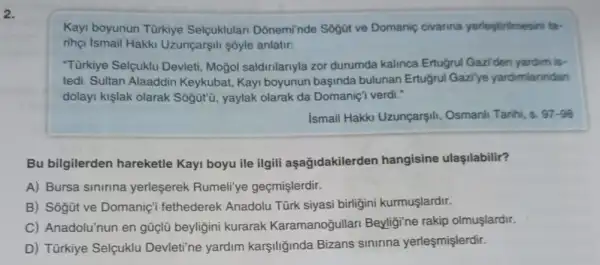 2.
Kayi boyunun Türkiye Selçuklulan Donemi'nde Sogüt ve Domanic civarina yerleçtirilmesin far
rihoi ismail Hakki Uzunçarşili sóyle anlatir:
"Türkiye Selcuklu Devleti Moğol saldinlanyla zor durumda kalinca Ertugrul Gaziden yardim is-
tedi. Sultan Alaaddin Keykubat, Kayi boyunun başinda bulunan Ertugrul Gazi'ye yardimianndan
dolayi kişlak olarak Sôgütü, yaylak olarak da Domaniç'i verdi."
ismail Hakki Uzunçarşili , Osmanli Tanhi, s. 97-98
Bu bilgilerden hareketle Kayi boyu ile ilgili aşağidakilerder hangisine ulaşilabilir?
A) Bursa sinirina yerleşerek Rumeli'ye geçmişlerdir.
B) Sôgũt ve Domanic'fethederek Anadolu Türk siyasi birligini kurmuşlardir.
C) Anadolu'nun en güçlũ beyliğini kurarak Karamanoğullari Beyligine rakip olmuşlardir.
D) Türkiye Selçuklu Devleti'ne yardim karşiliğinda Bizans sinirina yerleşmişlerdir.