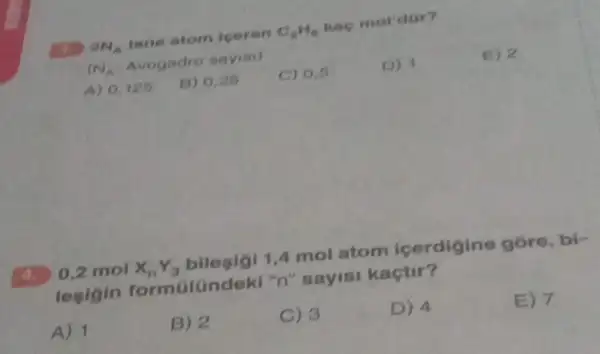 2N_(A) tane atom loeren C_(2)H_(6) kao mol'dar?
(N_(A) Avogadro sayisi)
A) 0,125
B) 0,25
C) 0.6
D) 1
E) 2
0,2 mol X_(n)Y_(3) bilegigi 1,4 mol atom icerdigine góre, bi-
legigin formGlündeki "n"sayisi kaçtir?
A) 1
B) 2
C) 3
D) 4
E) 7