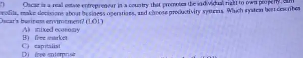 2)
Oscar is a real estate entrepreneur in a country that promotes the individual right to own property, earn
rofits, make decisions about business operations, and choose productivity systems. Which system best describes
)scar's business environment?(LO1)
A) mixed economy
B) free market
C) capitalist
D) free enterprise