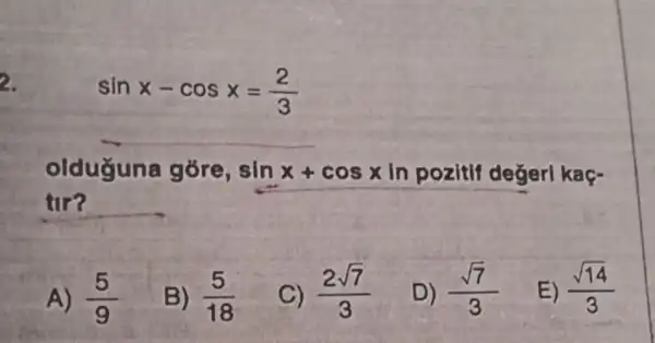 2.
sinx-cosx=(2)/(3)
__
olduguna góre, sinx+cosx In pozitif değerl kaç-
tir?
A) (5)/(9)
B) (5)/(18)
C) (2sqrt (7))/(3)
D) (sqrt (7))/(3)
E) (sqrt (14))/(3)