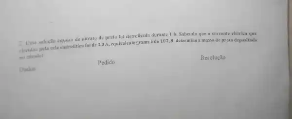 2.Uma solução aquosa de nitrato de prata foi eletrolisada durante 1 h .Sabendo que a corrente elétrica que
circulou pela cela eletrolitica foi de 2,0 A , equivalente grama é de 107,8 determine a massa de prata depositada
no cátodo:
Pedido
Resolução
Dados