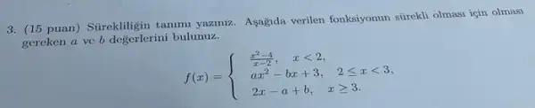 3. (15 puan) Stirekligin tammi yazimiz. Asagnda verilen fonksiyonun strekli olmasi igin olmasi
gereken a ve b degerlerini bulunuz.
f(x)= ) (x^2-4)/(x-2),&xlt 2 ax^2-bx+3,&2leqslant xlt 3 2x-a+b,&xgeqslant 3