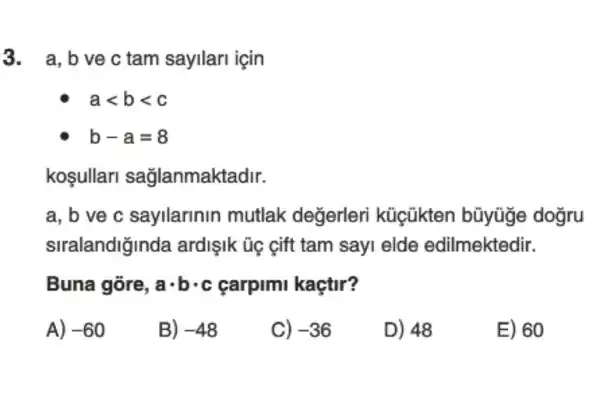 3. a,bvec tam sayilari icin
alt blt c
b-a=8
kosullarl sağlanmaktadir.
a, b ve c sayllarinin mutlak değerleri küicũkten bũyüge dogru
stralandiğinda ardişIk ủc eift tam sayi elde edilmektedir.
Buna gòre, acdot bcdot c carpimi kaçtir?
A) -60
B) -48
C) -36
D) 48
E) 60