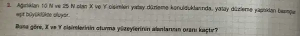 3. Aguliklan 10 Nve 25 N olan X ve Y cisimleri yatay düzleme konulduklarinda , yatay düzleme yaptiklari basinglar
esit büyuklikte oluyor.
Buna gore, X ve Y cisimlerínin oturma yüzeylerinin alanlarinin orani kaçtir?