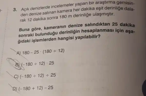 3. Açik denizlerde incelemeler yapan bir arastirma gemisin-
den denize salinan kamera her dakika eşit derinlige dala-
rak 12 dakika sonra 180 m derinlige ulaşmiştir.
Buna gore kameranin denize salindiktan 25 dakika
sonraki bulundugu derinligin hesaplanm asi için aşa-
gidaki islemlerden hangisi yapilabilir?
A) 180-25cdot (180div 12)
B) (-180div 12)cdot 25
C) (-180div 12)div 25
to (-180+12)-25