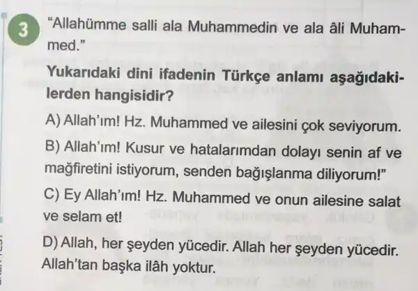 3 Allahümme salli ala Muhammedin ve ala âli Muham-
med."
Yukaridaki dini ifadenin Türkce anlami aşagidaki-
lerden hangisidir?
A) Allah'im! Hz . Muhammed ve ailesini cok seviyorum.
B) Allah'im! Kusur ve hatalarimdan dolayl senin af ve
magfiretini istiyorum , senden bağişlanma diliyorum!"
C) Ey Allah'im!Hz . Muhammed ve onun ailesine salat
ve selam et!
D) Allah, her seyden yúcedir. Allah her seyden yücedir.
Allah'tan baska ilâh yoktur.