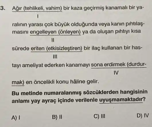 3. Ağr (tehlikeli, vahim) bir kaza geçirmiş kanamali bir ya-
ralinin yarasi çok büyük olduğunda veya kanin pihtilas-
masini engelleyen (ōnleyen) ya da oluşan pihtiyi kisa
II
sürede eriten (etkisizleştiren) bir ilaç kullanan bir has-
III
tayi ameliyat ederken kanamayi sona erdirmek (durdur-
mak) en ỏncelikli konu hâline gelir.
Bu metinde numaralanmis sõzcüklerden hangisinin
anlami yay ayraç içinde verilenle uyuşmamaktadir?
A) 1
B) II
C) III
D) IV