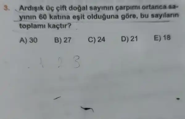 3. Ardisik üg cift dogal sayinin carpimi ortanca sa-
yinin 60 katina esit olduguna góre, bu sayilarin
toplami kaçtir?
A) 30
B) 27
C) 24
D) 21
E) 18