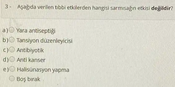 3- Asagida verilen tibbi etkilerden hangisi sarmisağin etkisi degildir?
Yara antiseptigi
Tansiyon düzenleyicisi
c) (III) Antibiyotik
d) Anti kanser
e) Halisünasyon yapma
Bos birak