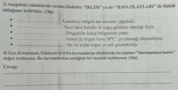 3) Asagidaki cũmlelerde verilen ifadenin "IKLIM" ya da "HAVA OLAYLARI"ile iliskili
olduğunu belirtiniz. (10p)
__
Karadeniz b5lgesi her mevsim yagislidir.
__ Yarin hava bulutlu ve yagis górilme olasiligi fazla.
__ ... Penguenler kutup b5lgesinde yasar.
__ ...... Adana'da bugün hava 38^circ C^circ  ye cikacagi difintilityor.
__ ....... Yan'da kislar soguk ve sert gegmektedir.
4) Gen, Kromozom, Nǎkleotit về DNA kavramlarim düşúnerek;bu yapilan"karmasyktan basite"
dogru siralayiniz. Bu kavramlardan sectiginiz bir tanesini açklayiniz. (10p)
__ https://www.
__