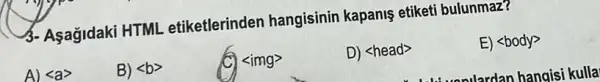 3- Asagidaki HTML etiketlerinden hangisinin kapanis etiketi bulunmaz?
A) lt agt 
B) lt bgt 
C) <img>
D) <head>
E) <body>
......lardan hangisi kulla