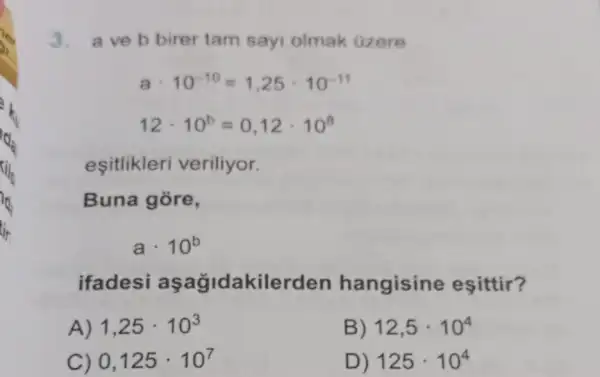 3. aveb birer tam sayi olmak Gzere
acdot 10^-10=1,25cdot 10^-11
12cdot 10^b=0,12cdot 10^8
esitlikleri veriliyor.
Buna gore,
acdot 10^b
ifadesi akilerden hangisine esittir?
A) 1,25cdot 10^3
B) 12,5cdot 10^4
) 0,125cdot 10^7
D) 125cdot 10^4