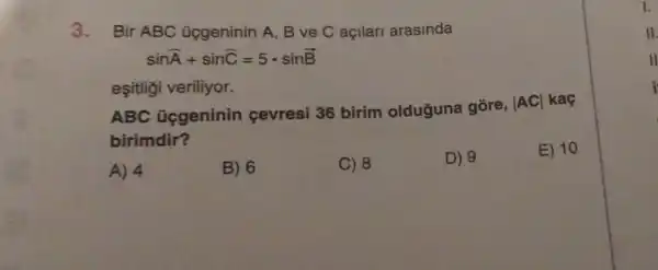 3. Bir ABC ücgeninin A, B ve C açilari arasinda
sinA+sinC=5cdot sinB
esitligi veriliyor.
ABC Gggeninin cevresi 36 birim olduguna gōre,
vert ACvert  kaç
birimdir?
A) 4
B) 6
C) 8
D) 9
E) 10