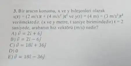 3. Bir aracin konumu x ve y bilesenleri olarak
x(t)=(2m/s)t+(4m/s^2)t^2 ve y(t)=(4m)-(3m/s^3)t^3
verilmektedir. (x ve y metre, t saniye birimindedir) t=2
saniyede, arabanin hiz vektoru (m/s) nedir?
A) overrightarrow (v)=2hat (i)+6hat (j)
B) overrightarrow (v)=2hat (i)-6hat (j)
C) overrightarrow (v)=18hat (i)+36hat (j)
D) 0
E) overrightarrow (v)=18hat (i)-36hat (j)