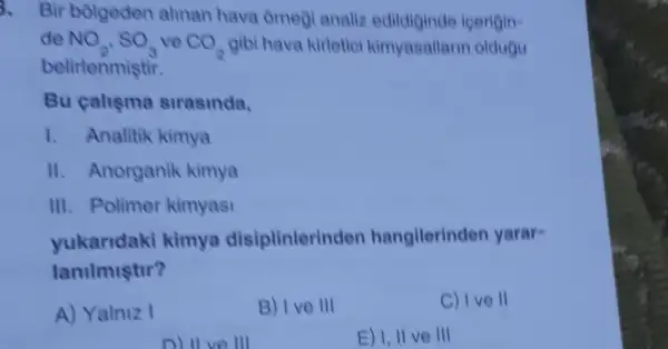 3. Bir bolgeden alinan hava omegi analiz edildiginde icerigin-
de NO_(2),SO_(3) ve CO_(2) gibi hava kirleticl kimyasallarin oldugu
belirtenmiştir.
Bu caliema strasinda,
1. Analitik kimya
II. Anorganik kimya
III. Polimer kimyasi
yukaridaki kimya disiplinterind en hangilerinden yarar-
lanilmiştir?
A) Yalniz I
B) I ve III
C) I ve II
D) II ve III
E) I, II ve III