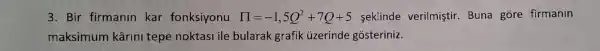 3. Bir firmanin kar fonksiyonu prod =-1,5Q^2+7Q+5 sekinde verilmiştir. Buna gore firmanin
maksimum kârini tepe noktasi ile bularak grafik uzerinde gósteriniz.