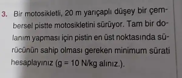 3. Bir motosikletli ,20 m yariçapli düşey bir cem-
bersel pistte motosiklet ini sũrũyor. Tam bir do-
lanim yapmasi için pistin en üst noktasinda sú-
rücünün sahip olmasi gereken minimum süratí
hesaplayiniz (g=10N/kg aliniz.