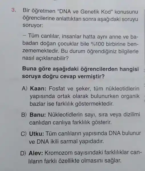 3. Bir ogretmen "DNA ve Genetik Kod'konusunu
ogrencilerine anlattiktan sonra aşağidaki soruyu
soruyor:
- Tüm canlilar , insanlar hatta ayni anne ve ba-
badan dogan cocuklar bile % 100 birbirine ben-
zememektedir. Bu durum ogrendiginiz bilgilerle
nasil açiklanabilir?
Buna gore aşagidaki oğrencilerden hangisi
soruya dogru cevap vermiştir?
A) Kaan: Fosfat ve seker, tüm núkleotidlerin
yapisinda ortak olarak bulunurken organik
bazlar ise farklilik gostermektedir.
B) Banu Núkleotidlerin sayi , sira veya dizilimi
canlidan canliya farklilik gosterir.
C) Utku: Túm canlllarin yapisinda DNA bulunur
ve DNA ikili sarmal yapidadir.
D) Alev:Kromozom sayisindaki farkliliklar can-