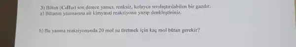 3) Bütan (C_(4)H_(10)) son derece yanici, renksiz,kolayca sivilaştirilabilen bir gazdir.
a) Butanin yanmasina ait kimyasal reaksiyonu yazip denkleştiriniz.
b) Bu yanma reaksiyonunda 20 mol su tiretmek için kaç mol bútan gerekir?