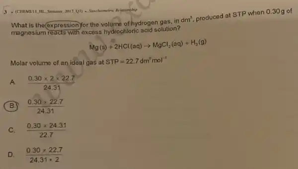 3 - (CHEMIII. HI. Summer,2017 (3) - Stroichiometric Relationship
What is the@pression)for the volume of hydrogen gas, in
dm^3
produced at STP when 0.30 g of
magnesium reacts with excess hydrochloric acid solution?
Mg(s)+2HCl(aq)arrow MgCl_(2)(aq)+H_(2)(g)
Molar volume of an ideal gas at STP=22.7dm^3mol^-1
A.
(0.30times 2times 22.7)/(24.31)
B
(0.30times 22.7)/(24.31)
C.
(0.30times 24.31)/(22.7)
D
(0.30times 22.7)/(24.31times 2)