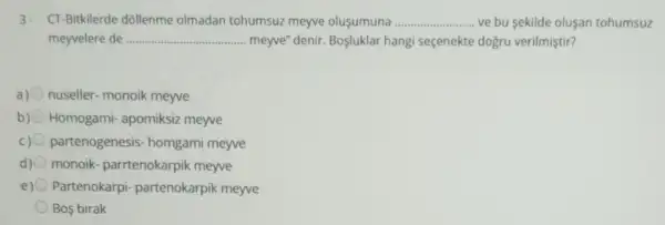 3. CT-Bitkilerde dóllenme olmadan tohumsuz meyve olusumuna __ ve bu sekilde olusan tohumsuz
meyvelere de __ .. meyve" denir. Bosluklar hangi seçenekte dogru verilmiştir?
a) nuseller- monoik meyve
b) Homogami- apomiksiz meyve
c) 0 partenogenesis homgami meyve
d) 0 monoik- parrtenokarpik meyve
e) Partenokarpi-partenokarpik meyve
Bos birak