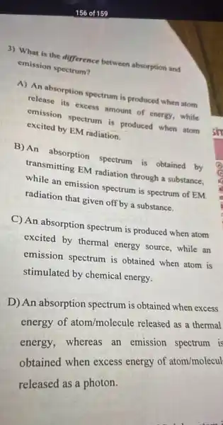 3) What is the difference between absorption and
emission spectrum?
A) An absorption spectrum is produced when atom
release its excess amount of energy, while
emission spectrum is produced when atom
excited by EM radiation.
B) An absorption spectrum is obtained by
transmitting EM radiation through a substance.
while an emission spectrum is spectrum of EM
radiation that given off by a substance.
C) An absorption spectrum is produced when atom
excited by thermal energy source, while an
emission spectrum is obtained when atom is
stimulated by chemical energy.
D) An absorption spectrum is obtained when excess
energy of atom/molecule released as a thermal
energy, whereas an emission spectrum is
obtained when excess energy of atom/molecul
released as a photon.