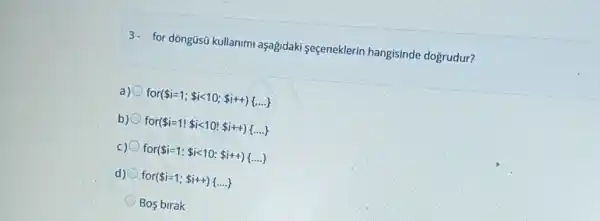 3- for dôngüsũ kullanim aşağidaki seçeneklerin hangisinde doğrudur?
a) for( i=1; ilt 10; i++) ldots 
b) for( i=1! ilt 10! i++) ldots } 
c) for( i=1: ilt 10: i++) ldots 
d) for( i=1; i++) ldots . 
Bos birak