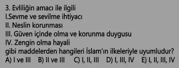 3. Evliligin amaci ile ilgili
1.Sevme ve sevilme ihtiyaci
II. Neslin korunmasi
III. Güven içinde olma ve korunma duygusu
IV. Zengin olma hayali
gibi maddelerden hangileri islam'in ilkeleriyle uyumludur?
A) I ve III
B) II ve III
C) I, II, III
D) I, III, IV