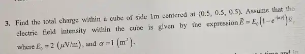 3. Find the total charge within a cube of side 1m centered at
(0.5,0.5,0.5)
. Assume that the
electric field intensity within the cube is given by the expression
overrightarrow (E)=E_(0)(1-e^-vert alpha yvert )overrightarrow (u)
where E_(0)=2(mu V/m) and alpha =1(m^-1)