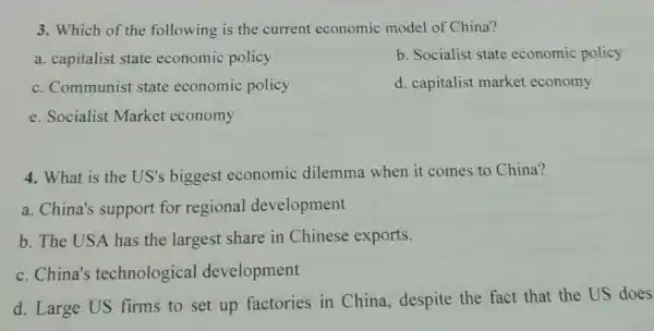 3. Which of the following is the current economic model of China?
a. capitalist state economic policy
b. Socialist state economic policy
c. Communist state economic policy
d. capitalist market economy
e. Socialist Market economy
4. What is the US's biggest economic dilemma when it comes to China?
a. China's support for regional development
b. The USA has the largest share in Chinese exports.
c. China's technological development
d. Large US firms to set up factories in China despite the fact that the US does