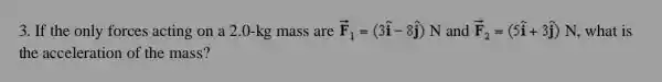 3. If the only forces acting on a 2.0 -kg mass are overrightarrow (F)_(1)=(3hat (i)-8hat (j))N and overrightarrow (F)_(2)=(5hat (i)+3hat (j))N , what is
the acceleration of the mass?