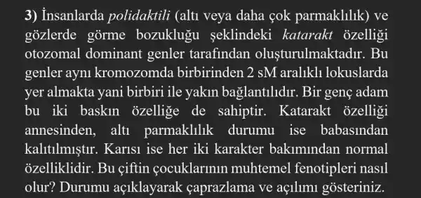 3) Insanlarda polidaktili (alti veya daha çok parmaklilik) ve
gozlerde gorme bozuklugu seklindeki katarakt ozelligi
otozomal dominant genler tarafindan olusturulmak tadir. Bu
genler ayni kromozomda birbirinden 2 sM aralikl1 lokuslarda
yer almakta yani birbiri ile yakin ba glantilidir. Bir genç adam
bu iki baskln ozellige de sahiptir . Katarakt ozelligi
annesinden alti parmaklilik durumu ise babasindan
kalitllmistir . Karis1 ise her iki karakter bakimindan normal
ozelliklidir. Bu ciftin cocuklarlnln muhtemel fenotipleri nasil
olur? Durumu açlklayarak caprazlama ve aç1llm1 gosteriniz.