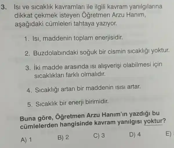 3. Isi ve sicaklik kavramlari ile ilgili kavram yanilgilarina
dikkat cekmek isteyen Ogretmen Arzu Hanim,
aşagidaki củmleleri tahtaya yaziyor.
1. IsI, maddenin toplam enerjisidir.
2. Buzdolabin daki soğuk bir cismin sicakliği yoktur.
3. iki madde arasinda ISI allşverişi olabilmesi için
sicakliklari farkli olmalidir.
4. Sicakligi artan bir maddenin ISISI artar.
5. Sicaklik bir enerji birimidir.
Buna gore Oğretmen Arzu Hanim'in yazdigi bu
cümlelerd en hangisinde kavram yanilgisi yoktur?
A) 1
B) 2
C) 3
D) 4
E)