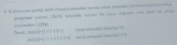 3- Kullanicinin girdigi ikilik (binary) tabandaki sayinin onluk tabandaki (decimal) karyibigni bulan
programi yaziniz (Ikilik tabandaki sayinin bit sayis degisken olup genel bir progn
yazilacaktr.) (25p)
Ornek: dizi[n]=[1 0 1 0 0 1]
onluk tabandaki karsilig=41
dizi[n]=[1 1 1 0 1 1 0 0]
onluk tabandaki karsilig_(1)=236