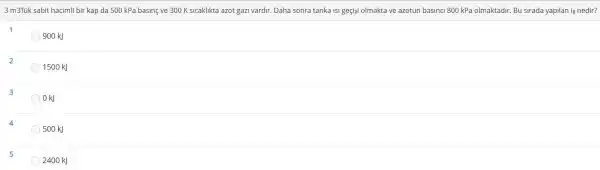 3 m3lik sabit hacimli bir kap da 500 kPa basine ve 300 K sicaklikta azot gazi vardir.Daha sonra tanka isi geçişi olmakta ve azotun basinci 800 kPa olmaktadir.Bu sirada yapilan is nedir?
1
900 kJ
2
1500 kJ
3
OkJ
500 kJ
5
2400 kJ