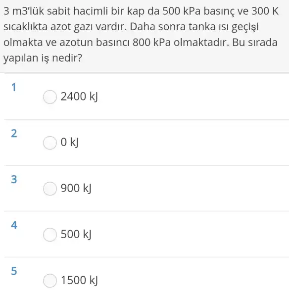 3 m3'lùk sabit hacimli bir kap da 500 kPa basinç ve 300 K
sicaklikta azot gazi vardir. Daha sonra tanka IsI geçişi
olmakta ve azotun basinci 800 kPa olmaktadir. Bu sirada
yapilan is nedir?
1
2400 kJ
2
OkJ
3
900 kJ
4
500 kJ
5
1500 kJ