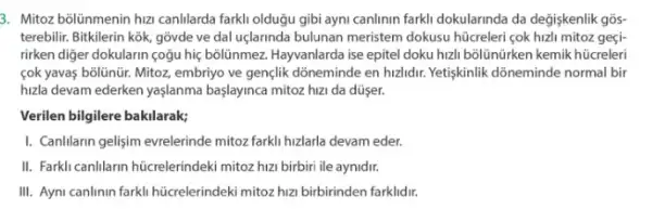 3. Mitoz bōlünmenin hizi canIlarda farkli olduğu gibi ayni canlinin farkli dokularinda da değişkenlik gõs-
terebilir. Bitkilerin kok, gõvde ve dal uçlarinda bulunan meristem dokusu hücreleri çok hizli mitoz geçi-
rirken diger dokularin çoğu hiç bollinmez. Hayvanlarda ise epitel doku hizh bõlũnürken kemik hücreleri
cok yavas bolünür. Mitoz embriyo ve gen(lik dồneminde en hzlidur. Yetiskinlik dõneminde normal bir
huzla devam ederken yaşlanma başlayinca mitoz hizi da düser.
Verilen bilgilere bakilarak;
I. CanIlarin gelişim evrelerinde mitoz farkli hizlarla devam eder.
II. Farkly canllarin hücrelerindek mitoz hizi birbiri ile aynidir.
III. Ayni canlinin farkli hücrelerindeki mitozhuz birbirinden farklidir.