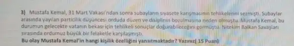 3) Mustafa Kemal, 31 Mart Vakasi'ndan sonra subaylarin siyasete kansmasinin tehlikelerini sezmisti. Subaylar
arasinda yayilan particilik düşüncesi orduda düzen ve disiplinin bozulmasina neder olmustu. Mustaf Kemal, bu
durumun gelecekte vatanin bekasi icin tehlikeli sonuclar dogurabilecegini gormustu Nitekim Balkan Savaslar
sirasinda ordumuz büyük bir felaketle karsilasmisti.
Bu olay Mustafa Kemal'in hangi kişilik ôzelligini yansitmaktadir Yaziniz(15 Puan)