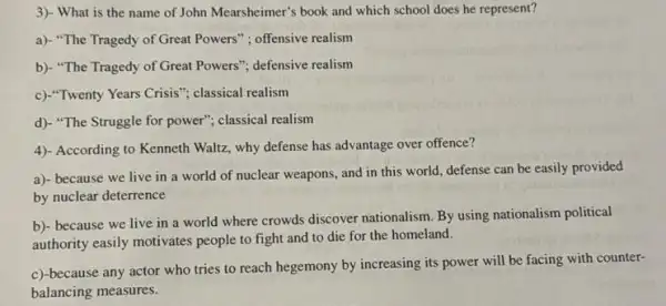 3)- What is the name of John Mearsheimer's book and which school does he represent?
a)- "The Tragedy of Great Powers": offensive realism
b)- "The Tragedy of Great Powers"; defensive realism
c)."Twenty Years Crisis"} classical realism
d). "The Struggle for power"; classical realism
4)- According to Kenneth Waltz, why defense has advantage over offence?
a)- because we live in a world of nuclear weapons, and in this world, defense can be easily provided
by nuclear deterrence
b)- because we live in a world where crowds discover nationalism. By using nationalism political
authority easily motivates people to fight and to die for the homeland.
c)-because any actor who tries to reach hegemony by increasing its power will be facing with counter-
balancing measures.